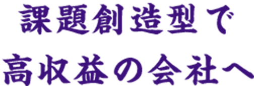 課題創造型で高収益の会社へ